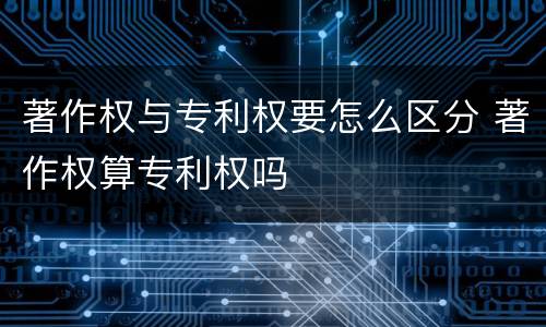 著作权与专利权要怎么区分 著作权算专利权吗