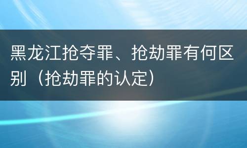 黑龙江抢夺罪、抢劫罪有何区别(抢劫罪的认定)