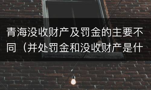 青海没收财产及罚金的主要不同（并处罚金和没收财产是什么意思）