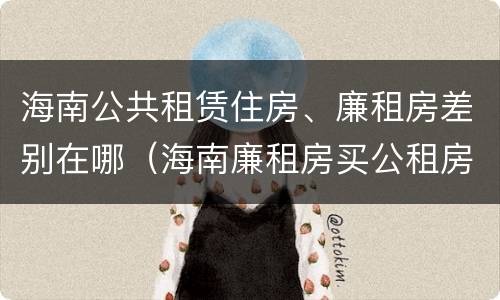 海南公共租赁住房、廉租房差别在哪（海南廉租房买公租房后悔了）