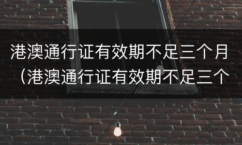 港澳通行证有效期不足三个月（港澳通行证有效期不足三个月还能签注吗）