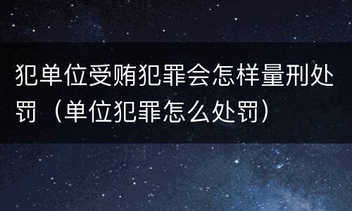 犯单位受贿犯罪会怎样量刑处罚（单位犯罪怎么处罚）