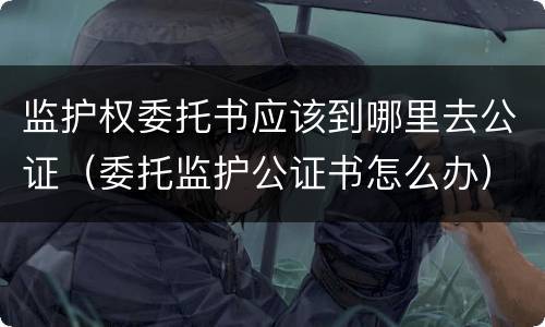监护权委托书应该到哪里去公证（委托监护公证书怎么办）