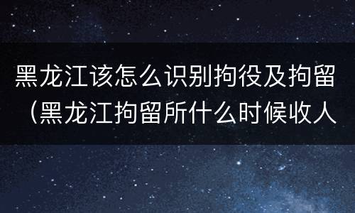黑龙江该怎么识别拘役及拘留（黑龙江拘留所什么时候收人）