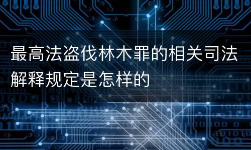 最高法盗伐林木罪的相关司法解释规定是怎样的