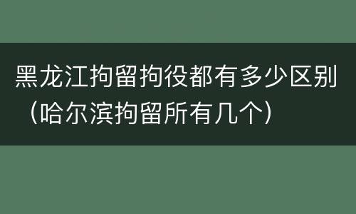 黑龙江拘留拘役都有多少区别（哈尔滨拘留所有几个）