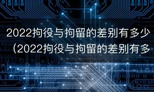 2022拘役与拘留的差别有多少（2022拘役与拘留的差别有多少呢）