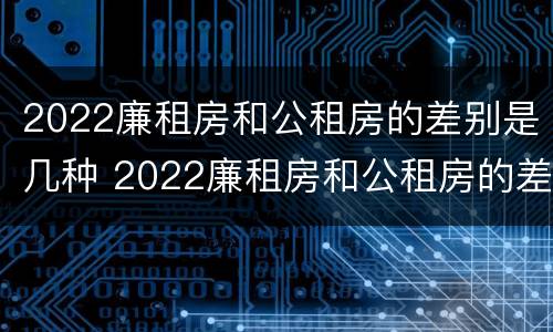 2022廉租房和公租房的差别是几种 2022廉租房和公租房的差别是几种情况