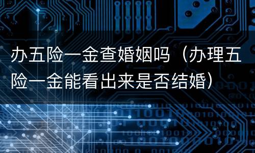 办五险一金查婚姻吗（办理五险一金能看出来是否结婚）