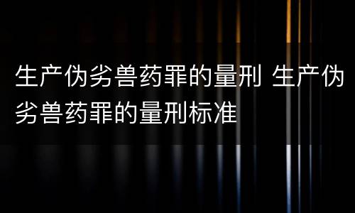 生产伪劣兽药罪的量刑 生产伪劣兽药罪的量刑标准