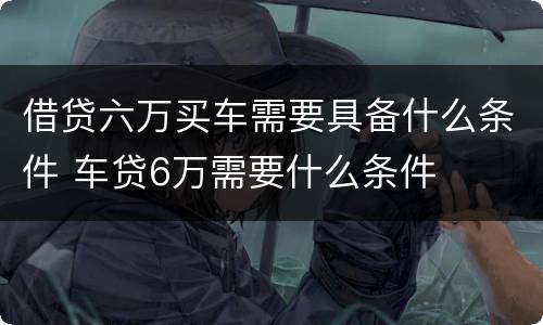 借贷六万买车需要具备什么条件 车贷6万需要什么条件