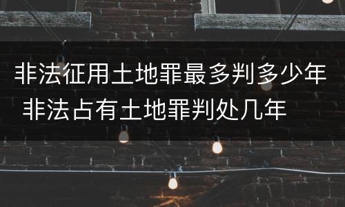 非法征用土地罪最多判多少年 非法占有土地罪判处几年