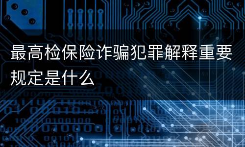 最高检保险诈骗犯罪解释重要规定是什么