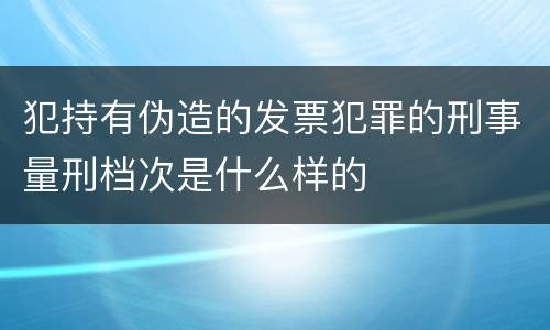 犯持有伪造的发票犯罪的刑事量刑档次是什么样的