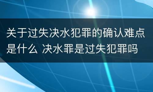 关于过失决水犯罪的确认难点是什么 决水罪是过失犯罪吗