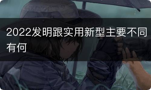 2022发明跟实用新型主要不同有何