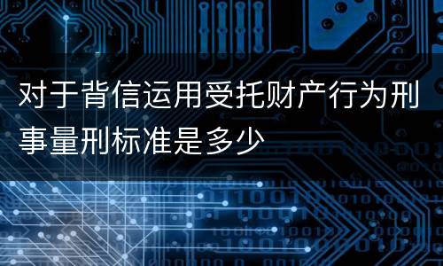 对于背信运用受托财产行为刑事量刑标准是多少