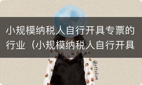 小规模纳税人自行开具专票的行业（小规模纳税人自行开具专票的行业怎么填）