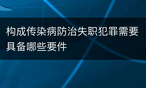 构成传染病防治失职犯罪需要具备哪些要件
