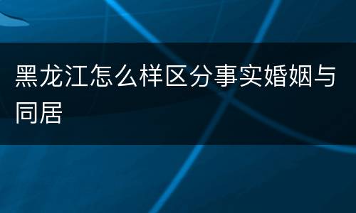 黑龙江怎么样区分事实婚姻与同居