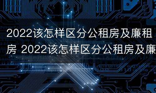 2022该怎样区分公租房及廉租房 2022该怎样区分公租房及廉租房的区别