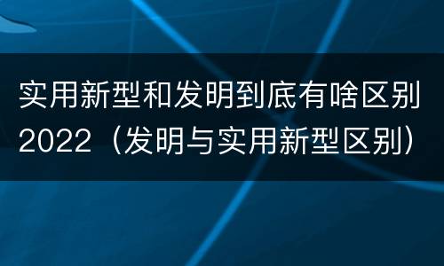 实用新型和发明到底有啥区别2022（发明与实用新型区别）