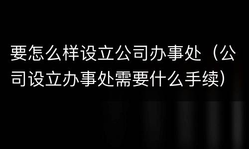 要怎么样设立公司办事处（公司设立办事处需要什么手续）