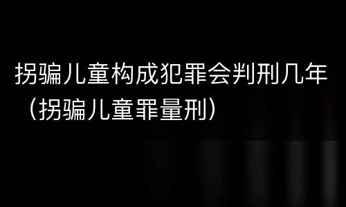 拐骗儿童构成犯罪会判刑几年（拐骗儿童罪量刑）