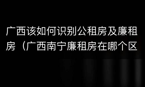广西该如何识别公租房及廉租房(广西南宁廉租房在哪个区域)
