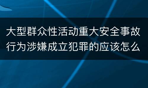 大型群众性活动重大安全事故行为涉嫌成立犯罪的应该怎么判刑