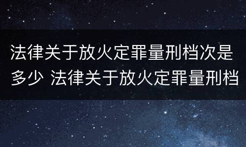 法律关于放火定罪量刑档次是多少 法律关于放火定罪量刑档次是多少条