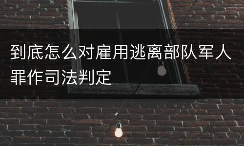 到底怎么对雇用逃离部队军人罪作司法判定