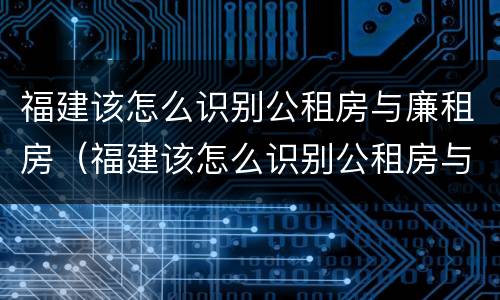 福建该怎么识别公租房与廉租房（福建该怎么识别公租房与廉租房的关系）