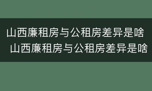 山西廉租房与公租房差异是啥 山西廉租房与公租房差异是啥原因