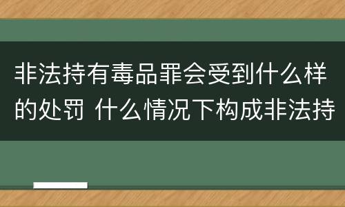 非法持有毒品罪会受到什么样的处罚 什么情况下构成非法持有毒品罪