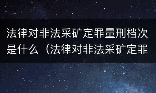 法律对非法采矿定罪量刑档次是什么（法律对非法采矿定罪量刑档次是什么要求）