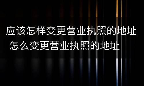 应该怎样变更营业执照的地址 怎么变更营业执照的地址