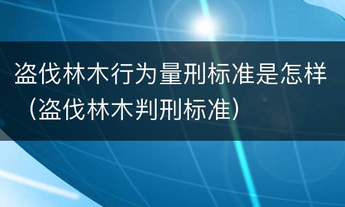 盗伐林木行为量刑标准是怎样（盗伐林木判刑标准）