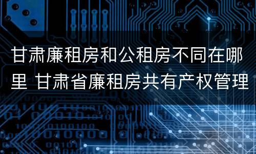 甘肃廉租房和公租房不同在哪里 甘肃省廉租房共有产权管理办法