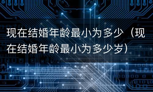 现在结婚年龄最小为多少（现在结婚年龄最小为多少岁）