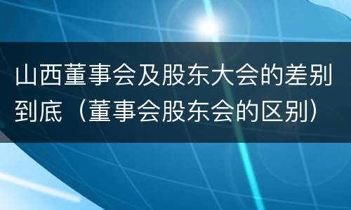 山西董事会及股东大会的差别到底（董事会股东会的区别）