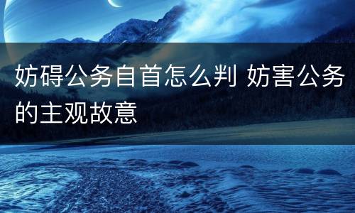 妨碍公务自首怎么判 妨害公务的主观故意