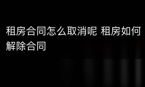 租房合同怎么取消呢 租房如何解除合同