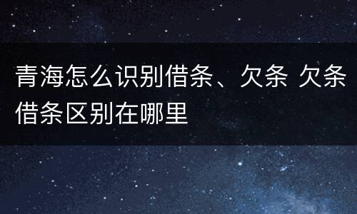 青海怎么识别借条、欠条 欠条借条区别在哪里
