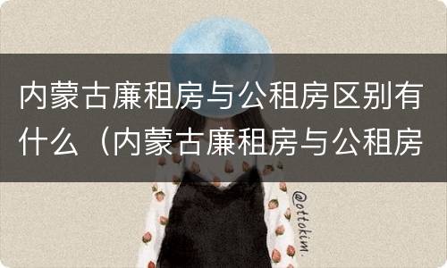内蒙古廉租房与公租房区别有什么（内蒙古廉租房与公租房区别有什么不同）