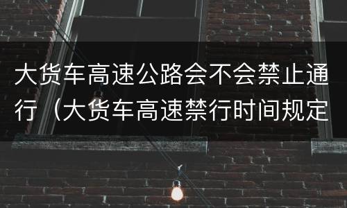 大货车高速公路会不会禁止通行（大货车高速禁行时间规定）