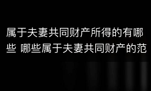 属于夫妻共同财产所得的有哪些 哪些属于夫妻共同财产的范围 民法典