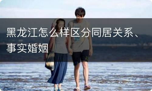 黑龙江怎么样区分同居关系、事实婚姻