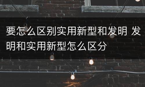 要怎么区别实用新型和发明 发明和实用新型怎么区分