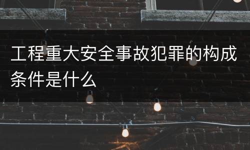 工程重大安全事故犯罪的构成条件是什么